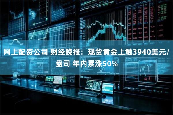 网上配资公司 财经晚报：现货黄金上触3940美元/盎司 年内累涨50%