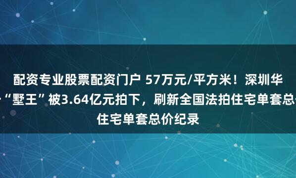 配资专业股票配资门户 57万元/平方米！深圳华侨城一“墅王”被3.64亿元拍下，刷新全国法拍住宅单套总价纪录