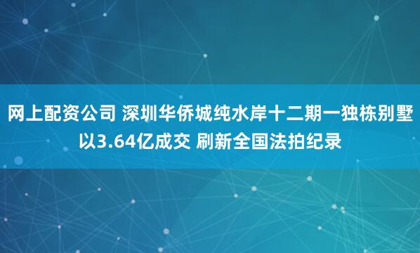 网上配资公司 深圳华侨城纯水岸十二期一独栋别墅以3.64亿成交 刷新全国法拍纪录