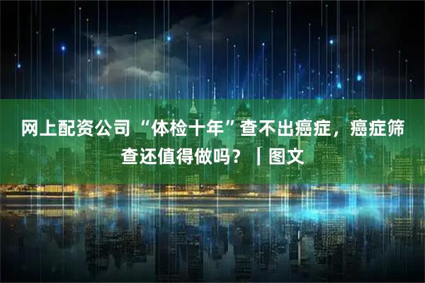 网上配资公司 “体检十年”查不出癌症，癌症筛查还值得做吗？｜图文