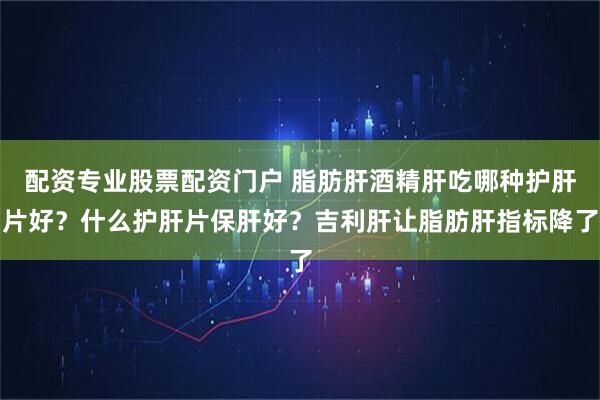 配资专业股票配资门户 脂肪肝酒精肝吃哪种护肝片好？什么护肝片保肝好？吉利肝让脂肪肝指标降了
