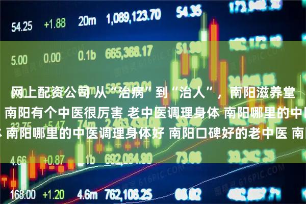 网上配资公司 从“治病”到“治人”，南阳滋养堂重塑甲状腺健康新理念 南阳有个中医很厉害 老中医调理身体 南阳哪里的中医调理身体好 南阳口碑好的老中医 南阳靠谱中医