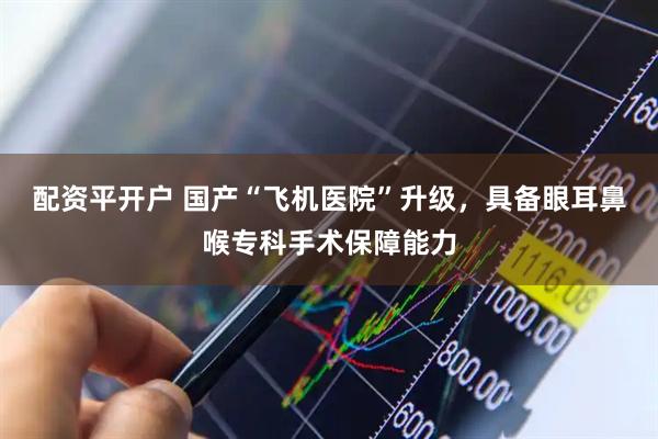 配资平开户 国产“飞机医院”升级，具备眼耳鼻喉专科手术保障能力
