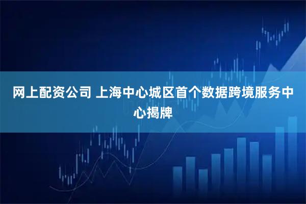 网上配资公司 上海中心城区首个数据跨境服务中心揭牌