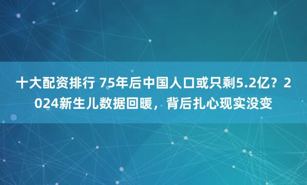 十大配资排行 75年后中国人口或只剩5.2亿？2024新生儿数据回暖，背后扎心现实没变