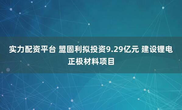 实力配资平台 盟固利拟投资9.29亿元 建设锂电正极材料项目