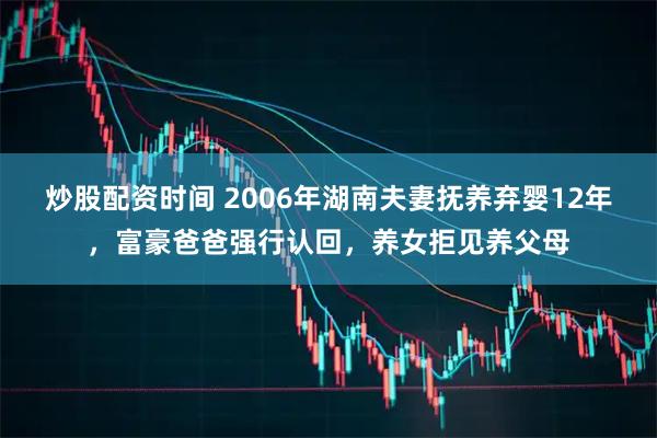 炒股配资时间 2006年湖南夫妻抚养弃婴12年，富豪爸爸强行认回，养女拒见养父母