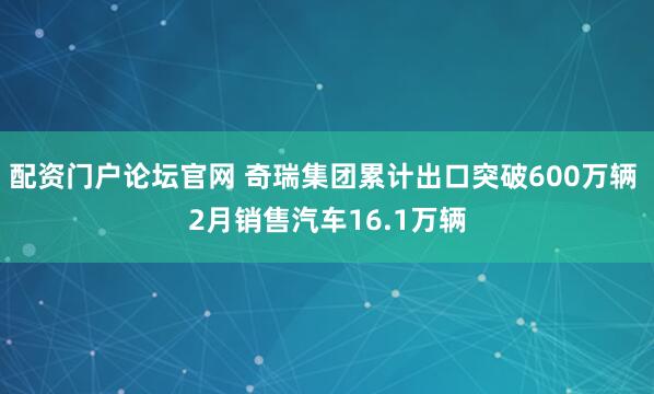 配资门户论坛官网 奇瑞集团累计出口突破600万辆 2月销售汽车16.1万辆